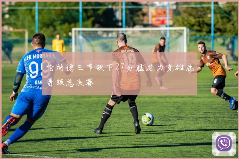 伦纳德三节砍下27分猛龙力克雄鹿晋级总决赛