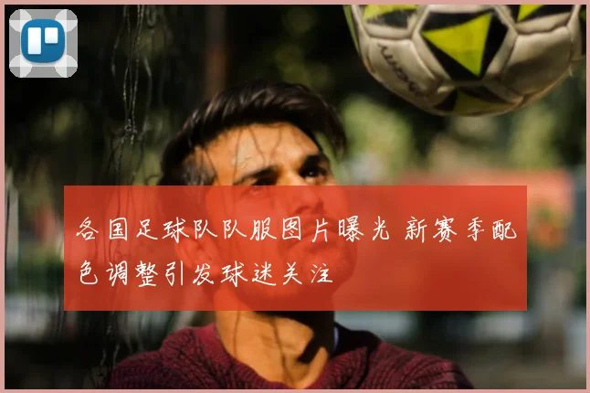 各国足球队队服图片曝光 新赛季配色调整引发球迷关注