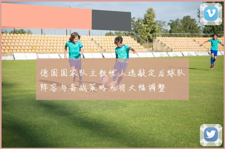 德国国家队主教练人选敲定后球队阵容与备战策略或将大幅调整