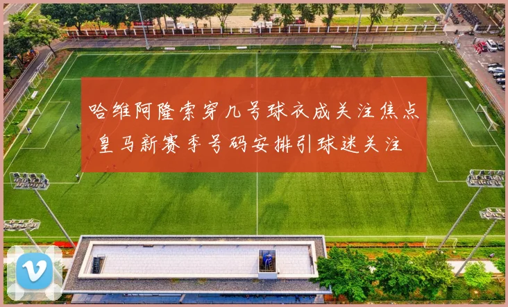哈维阿隆索穿几号球衣成关注焦点 皇马新赛季号码安排引球迷关注