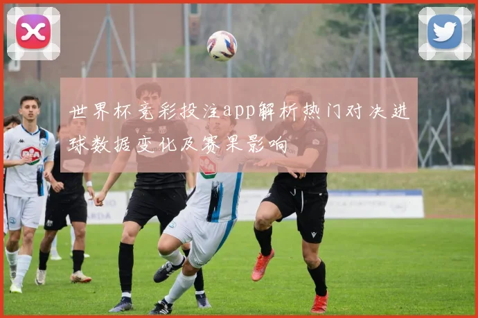 世界杯竞彩投注app解析热门对决进球数据变化及赛果影响
