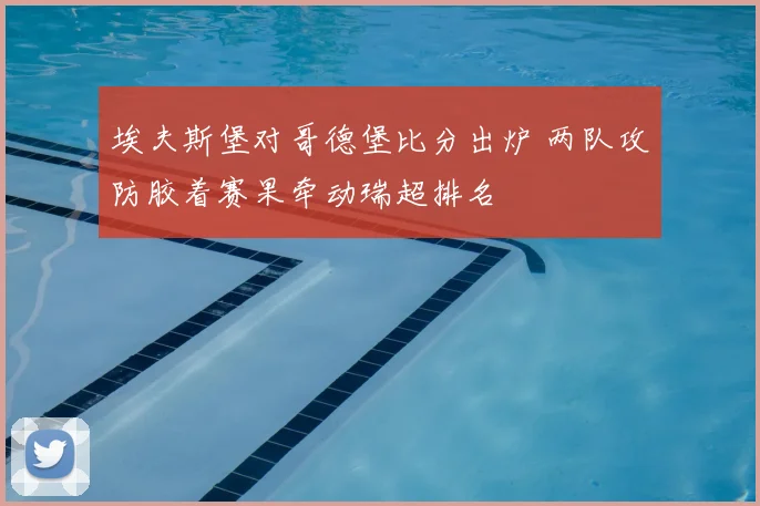 埃夫斯堡对哥德堡比分出炉 两队攻防胶着赛果牵动瑞超排名