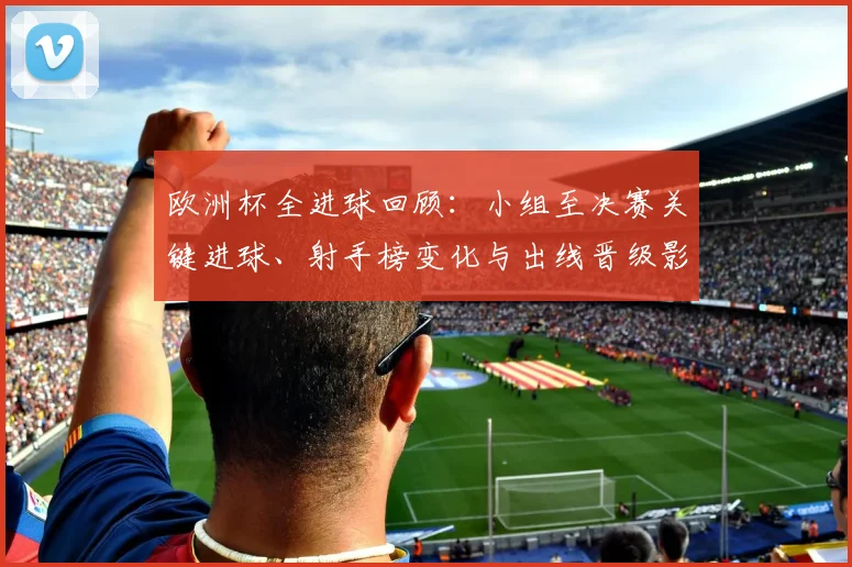 欧洲杯全进球回顾:小组至决赛关键进球、射手榜变化与出线晋级影响