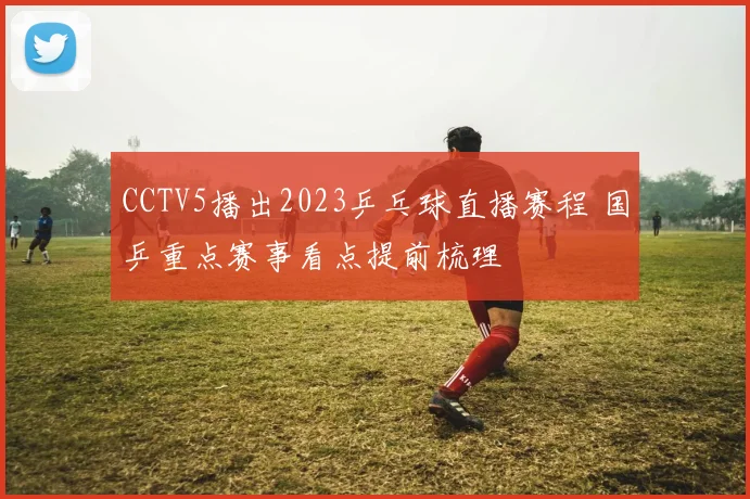 CCTV5播出2023乒乓球直播赛程 国乒重点赛事看点提前梳理