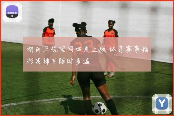 湖南卫视官网回看上线 体育赛事精彩集锦可随时重温
