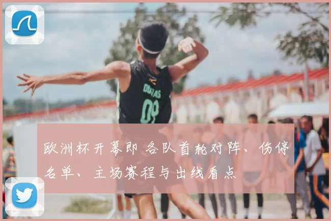 欧洲杯开幕即 各队首轮对阵、伤停名单、主场赛程与出线看点