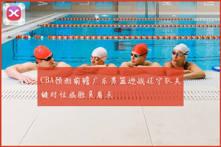 CBA预测前瞻广东男篮迎战辽宁队关键对位成胜负看点