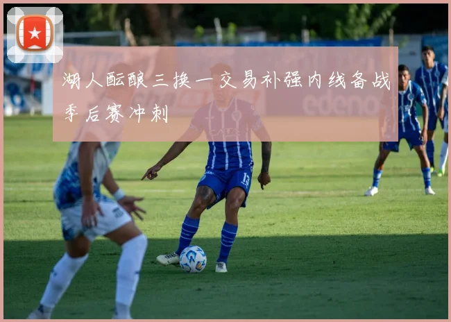 湖人酝酿三换一交易补强内线备战季后赛冲刺