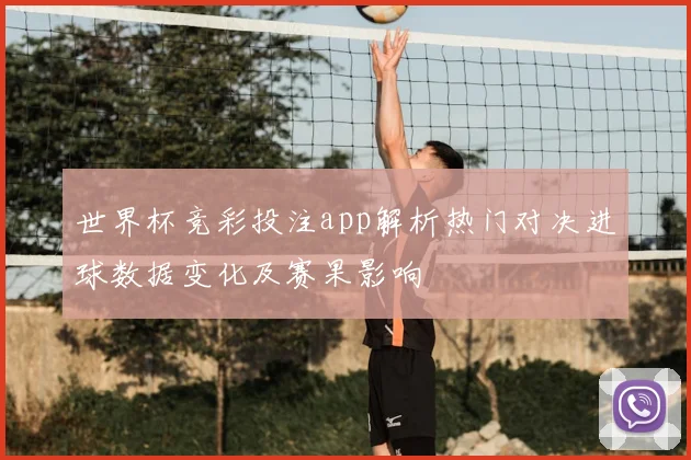 世界杯竞彩投注app解析热门对决进球数据变化及赛果影响