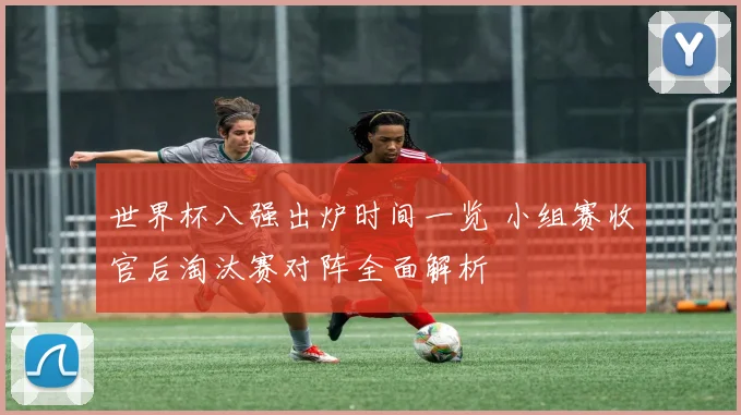 世界杯八强出炉时间一览 小组赛收官后淘汰赛对阵全面解析