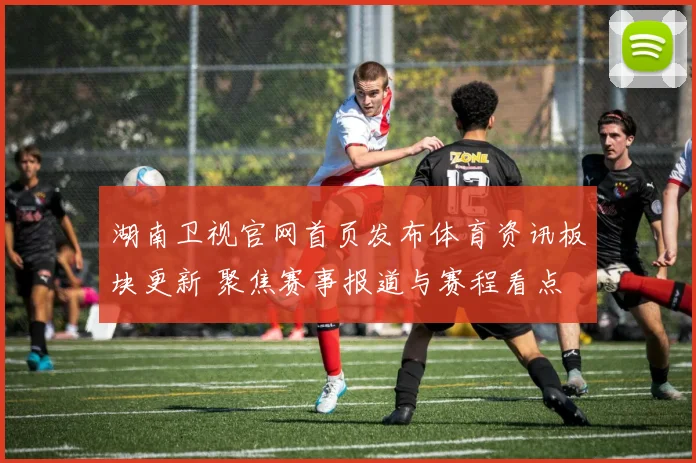 湖南卫视官网首页发布体育资讯板块更新 聚焦赛事报道与赛程看点