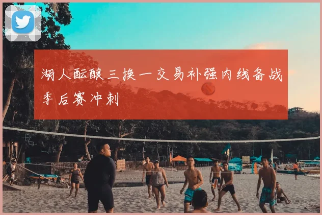 湖人酝酿三换一交易补强内线备战季后赛冲刺