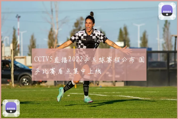 CCTV5直播2022乒乓球赛程公布 国乒比赛看点集中上线