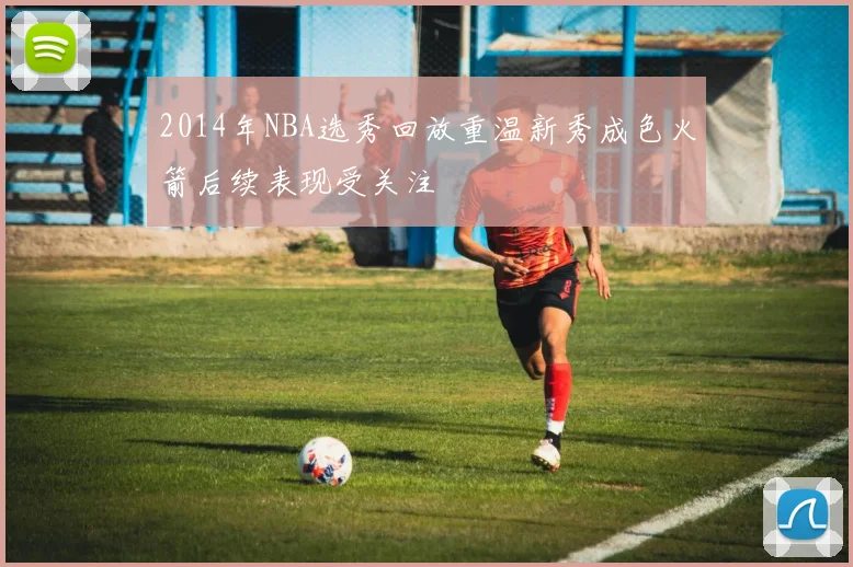 2014年NBA选秀回放重温新秀成色火箭后续表现受关注