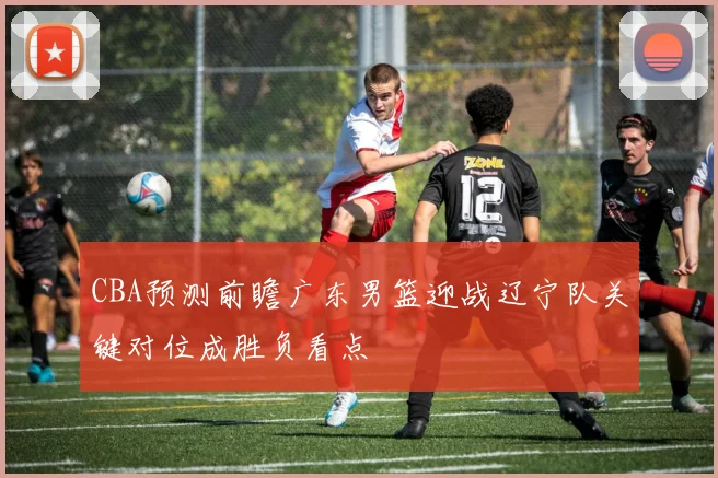 CBA预测前瞻广东男篮迎战辽宁队关键对位成胜负看点