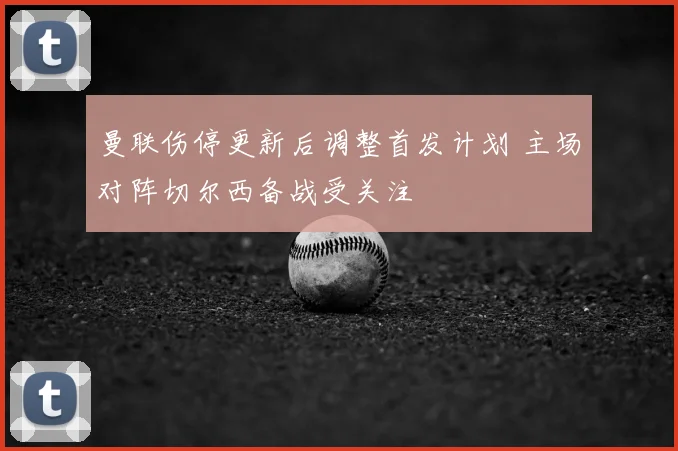 曼联伤停更新后调整首发计划 主场对阵切尔西备战受关注