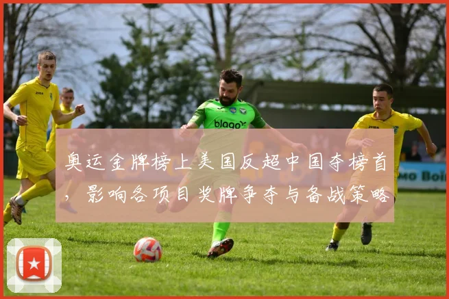 奥运金牌榜上美国反超中国夺榜首,影响各项目奖牌争夺与备战策略