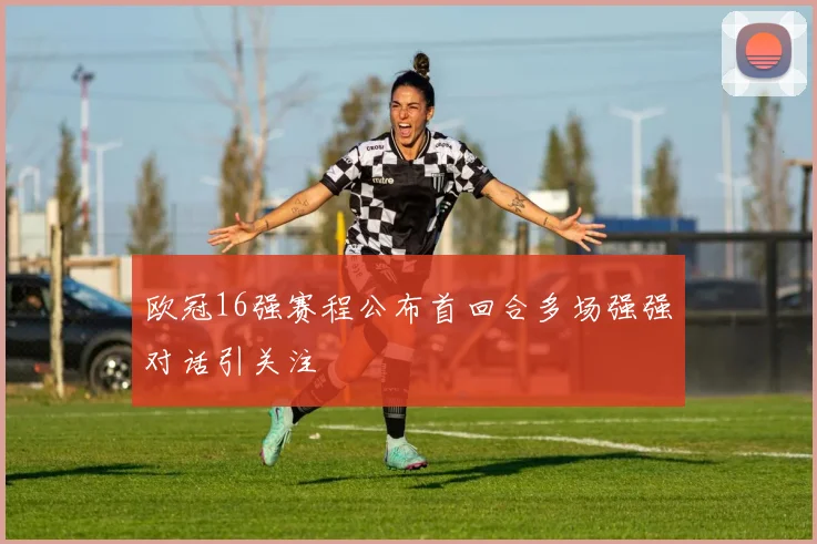 欧冠16强赛程公布首回合多场强强对话引关注