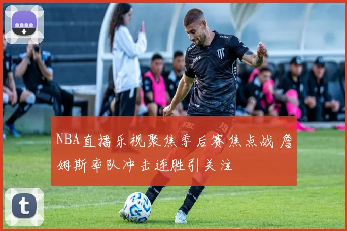 NBA直播乐视聚焦季后赛焦点战 詹姆斯率队冲击连胜引关注