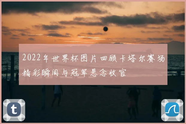 2022年世界杯图片回顾卡塔尔赛场精彩瞬间与冠军悬念收官
