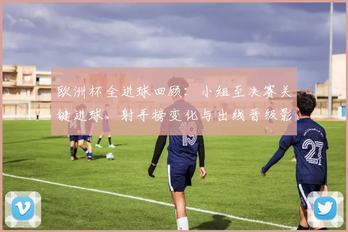 欧洲杯全进球回顾:小组至决赛关键进球、射手榜变化与出线晋级影响