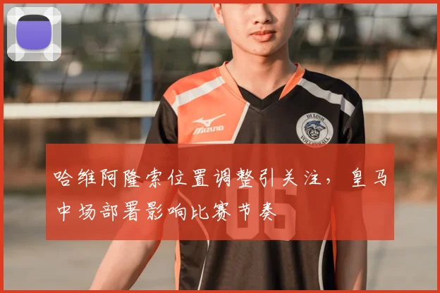 哈维阿隆索位置调整引关注,皇马中场部署影响比赛节奏