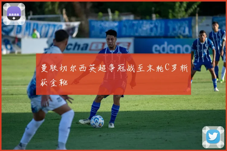 曼联切尔西英超争冠战至末轮C罗斩获金靴