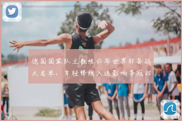 德国国家队主教练公布世界杯备战大名单，年轻锋线入选影响争冠部署