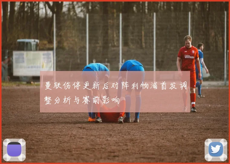 曼联伤停更新后对阵利物浦首发调整分析与赛前影响