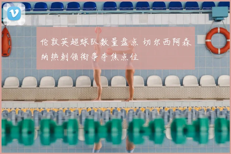 伦敦英超球队数量盘点 切尔西阿森纳热刺领衔争夺焦点位