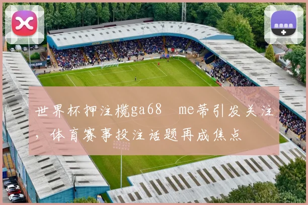 世界杯押注榄ga68椣me蒂引发关注,体育赛事投注话题再成焦点