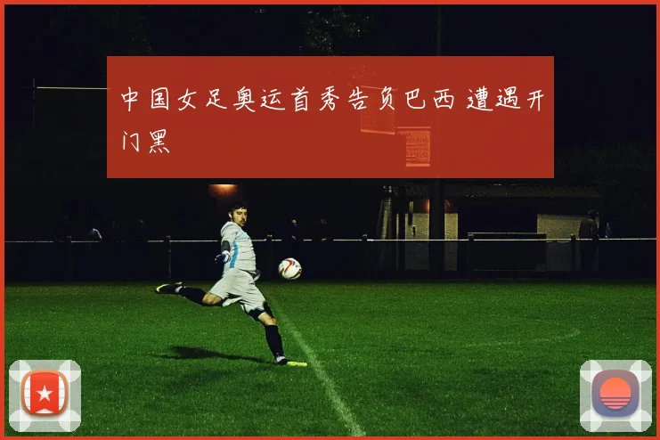 中国女足奥运首秀告负巴西 遭遇开门黑