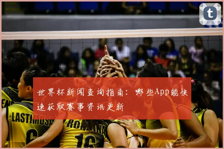 世界杯新闻查询指南：哪些App能快速获取赛事资讯更新